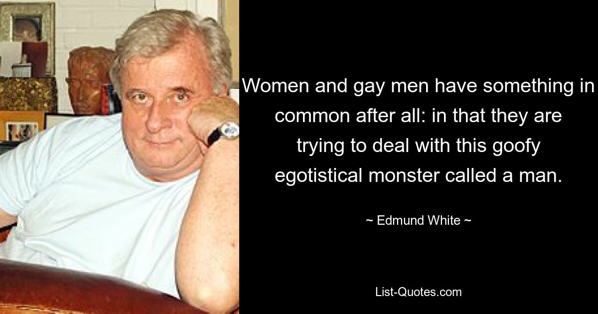 Women and gay men have something in common after all: in that they are trying to deal with this goofy egotistical monster called a man. — © Edmund White