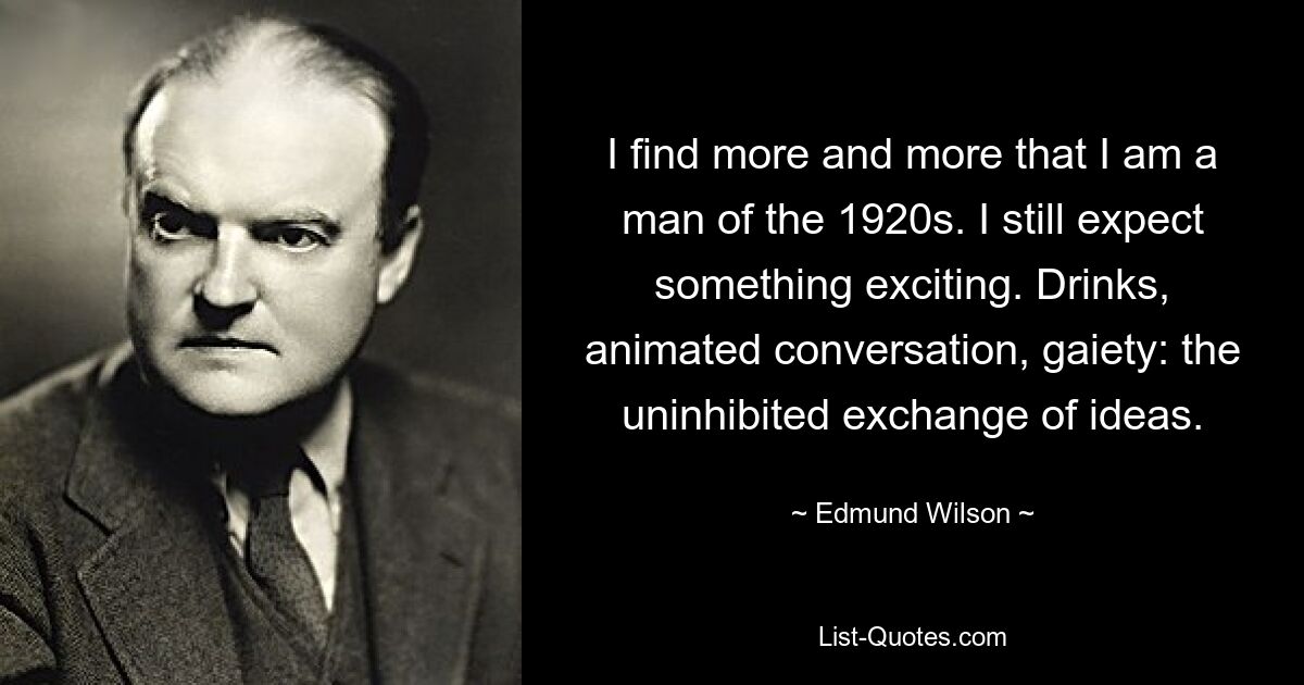 I find more and more that I am a man of the 1920s. I still expect something exciting. Drinks, animated conversation, gaiety: the uninhibited exchange of ideas. — © Edmund Wilson