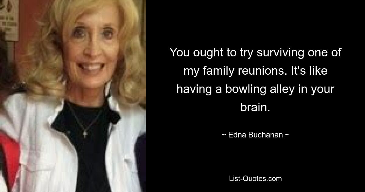 You ought to try surviving one of my family reunions. It's like having a bowling alley in your brain. — © Edna Buchanan