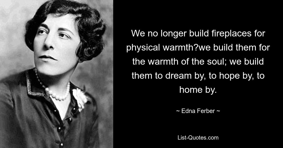 We no longer build fireplaces for physical warmth?we build them for the warmth of the soul; we build them to dream by, to hope by, to home by. — © Edna Ferber