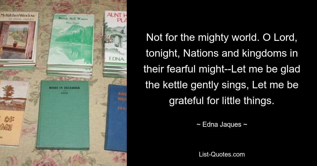 Not for the mighty world. O Lord, tonight, Nations and kingdoms in their fearful might--Let me be glad the kettle gently sings, Let me be grateful for little things. — © Edna Jaques