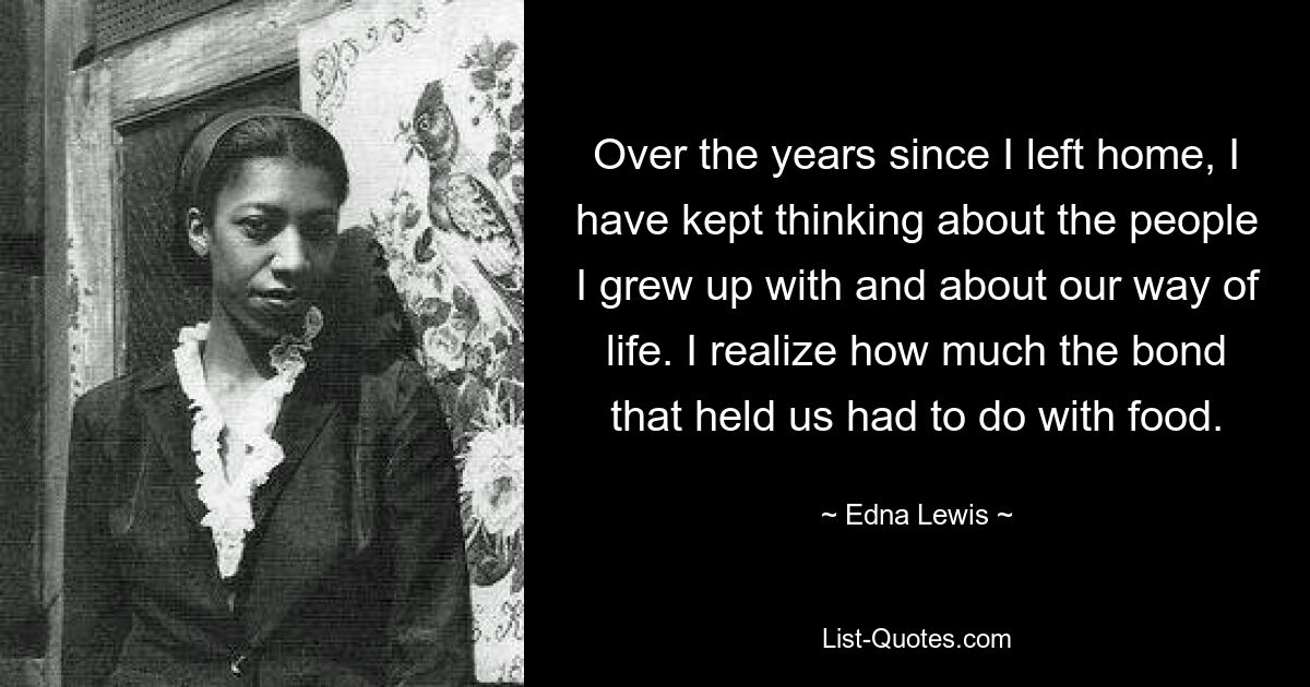 Over the years since I left home, I have kept thinking about the people I grew up with and about our way of life. I realize how much the bond that held us had to do with food. — © Edna Lewis