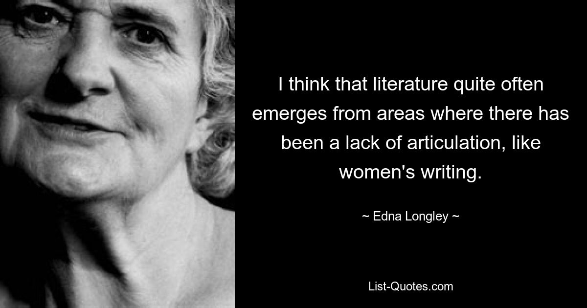 I think that literature quite often emerges from areas where there has been a lack of articulation, like women's writing. — © Edna Longley