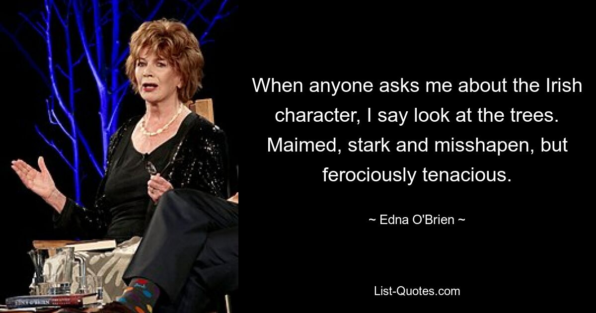 When anyone asks me about the Irish character, I say look at the trees. Maimed, stark and misshapen, but ferociously tenacious. — © Edna O'Brien