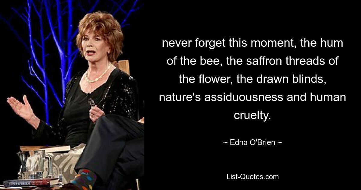 never forget this moment, the hum of the bee, the saffron threads of the flower, the drawn blinds, nature's assiduousness and human cruelty. — © Edna O'Brien