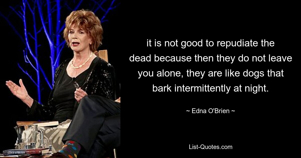 it is not good to repudiate the dead because then they do not leave you alone, they are like dogs that bark intermittently at night. — © Edna O'Brien