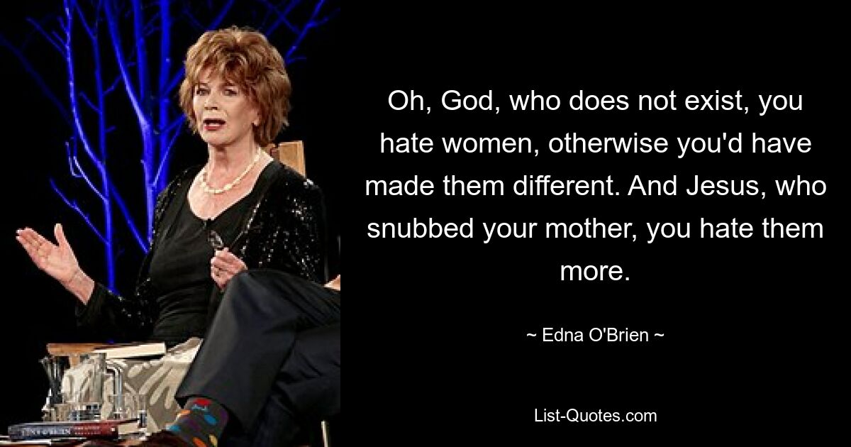 Oh, God, who does not exist, you hate women, otherwise you'd have made them different. And Jesus, who snubbed your mother, you hate them more. — © Edna O'Brien