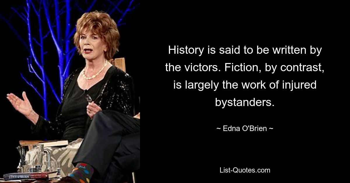 History is said to be written by the victors. Fiction, by contrast, is largely the work of injured bystanders. — © Edna O'Brien