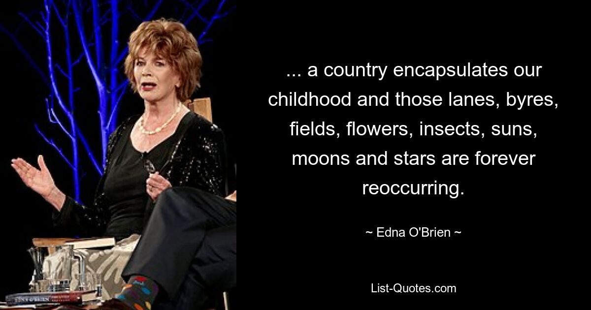 ... a country encapsulates our childhood and those lanes, byres, fields, flowers, insects, suns, moons and stars are forever reoccurring. — © Edna O'Brien