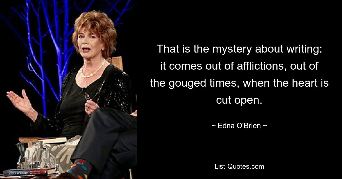 That is the mystery about writing: it comes out of afflictions, out of the gouged times, when the heart is cut open. — © Edna O'Brien