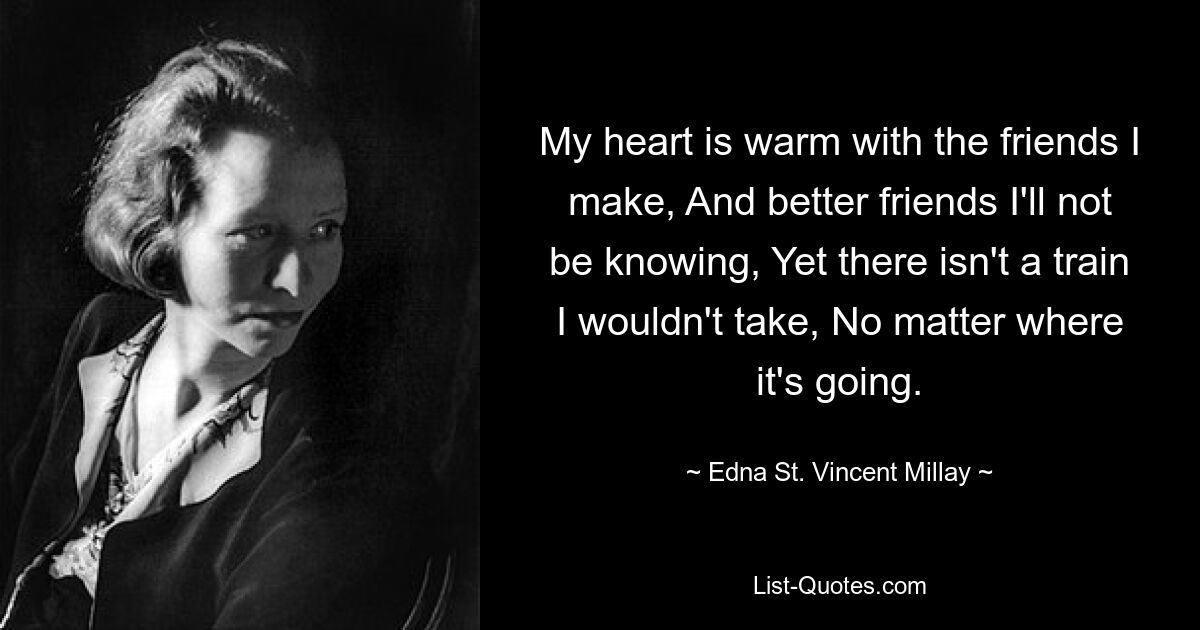 My heart is warm with the friends I make, And better friends I'll not be knowing, Yet there isn't a train I wouldn't take, No matter where it's going. — © Edna St. Vincent Millay