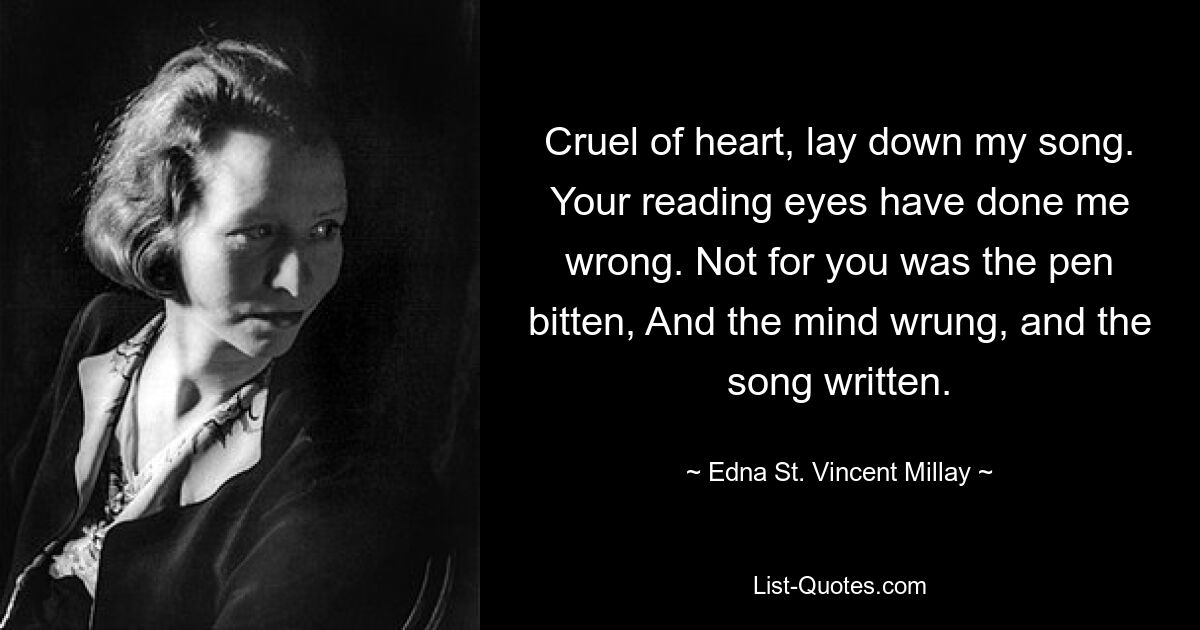 Cruel of heart, lay down my song. Your reading eyes have done me wrong. Not for you was the pen bitten, And the mind wrung, and the song written. — © Edna St. Vincent Millay