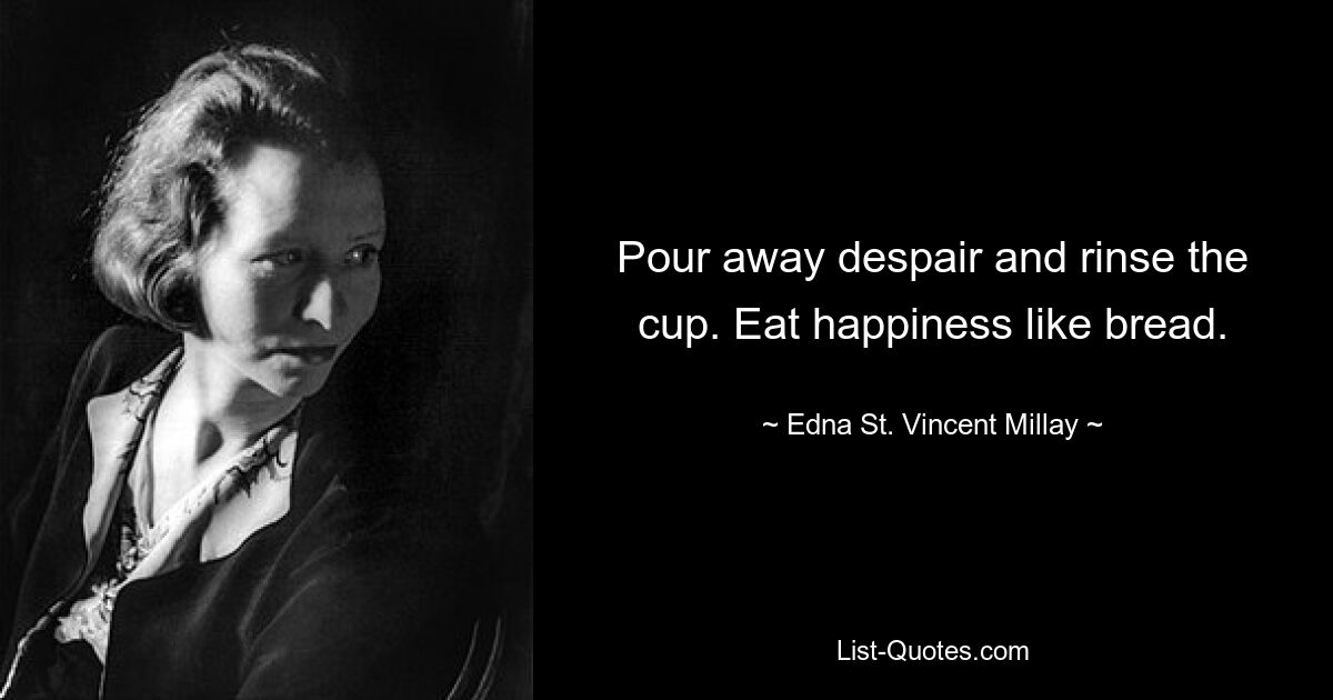 Pour away despair and rinse the cup. Eat happiness like bread. — © Edna St. Vincent Millay