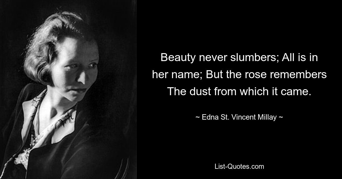 Beauty never slumbers; All is in her name; But the rose remembers The dust from which it came. — © Edna St. Vincent Millay