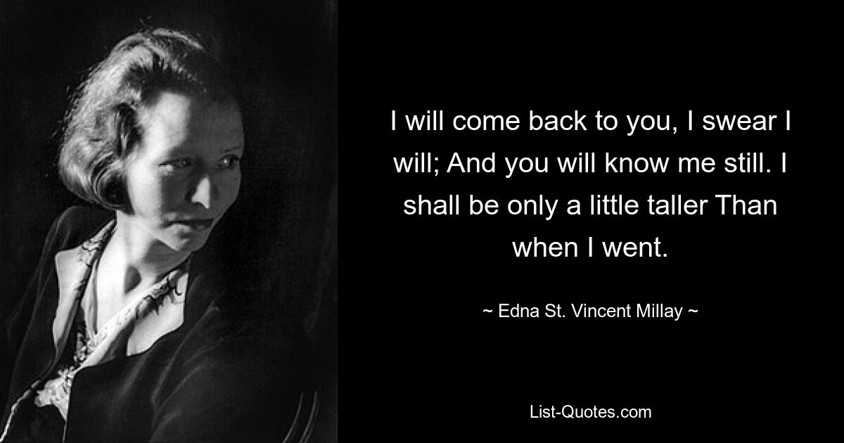 I will come back to you, I swear I will; And you will know me still. I shall be only a little taller Than when I went. — © Edna St. Vincent Millay