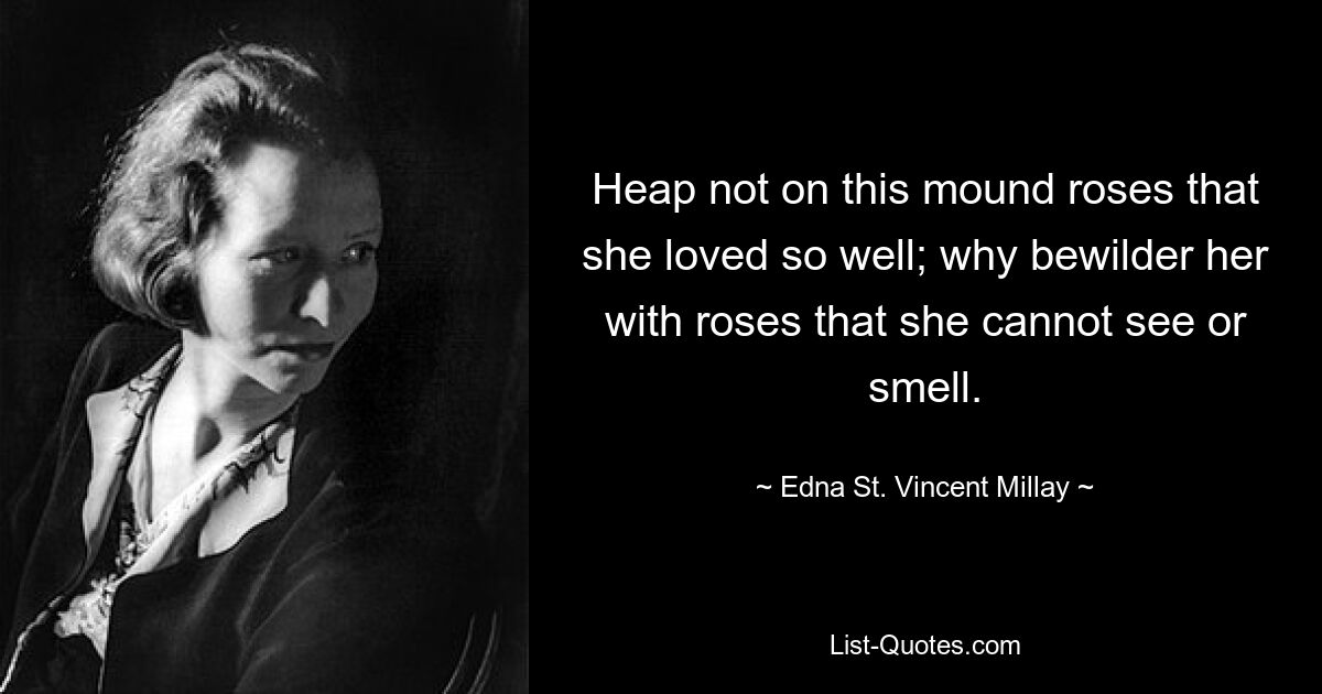 Heap not on this mound roses that she loved so well; why bewilder her with roses that she cannot see or smell. — © Edna St. Vincent Millay