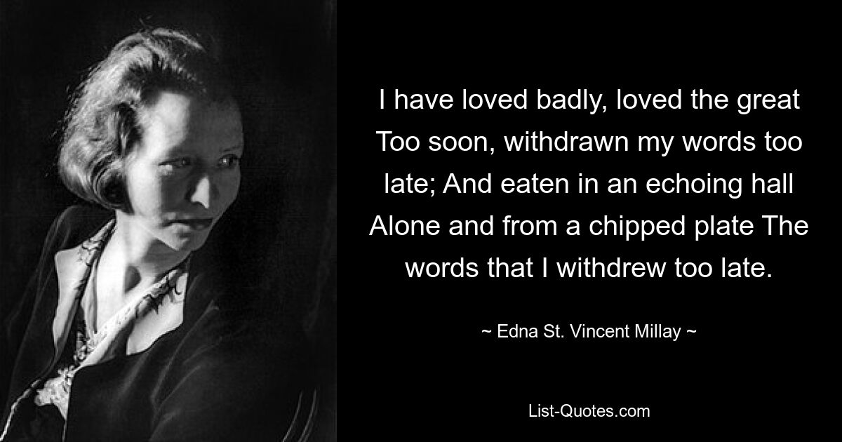 I have loved badly, loved the great Too soon, withdrawn my words too late; And eaten in an echoing hall Alone and from a chipped plate The words that I withdrew too late. — © Edna St. Vincent Millay