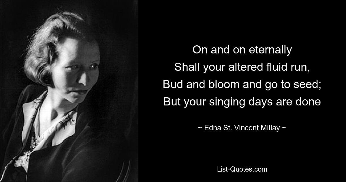 On and on eternally
Shall your altered fluid run,
Bud and bloom and go to seed;
But your singing days are done — © Edna St. Vincent Millay