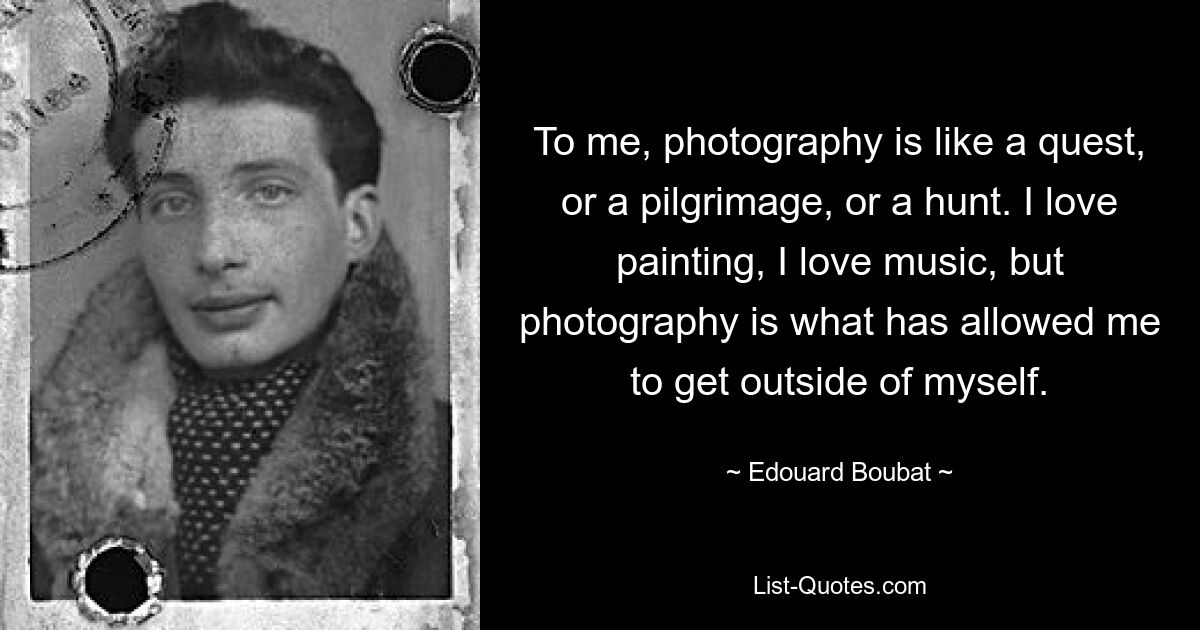 To me, photography is like a quest, or a pilgrimage, or a hunt. I love painting, I love music, but photography is what has allowed me to get outside of myself. — © Edouard Boubat