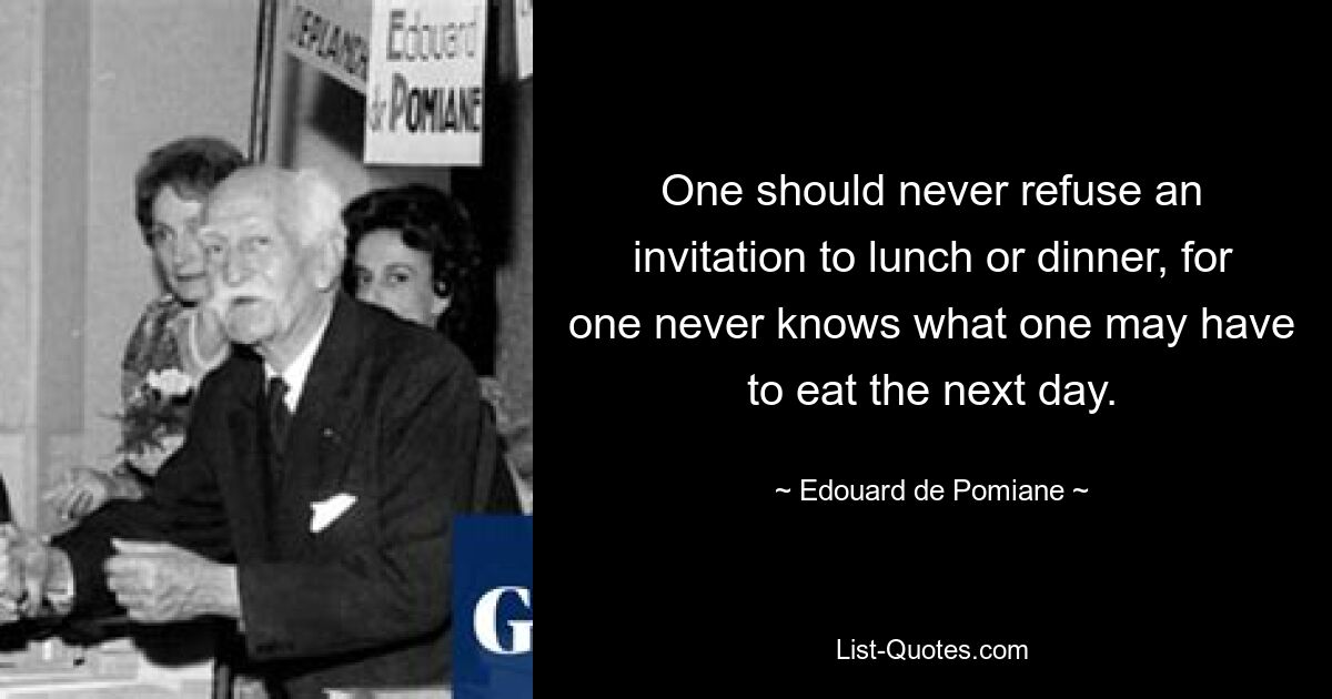 One should never refuse an invitation to lunch or dinner, for one never knows what one may have to eat the next day. — © Edouard de Pomiane