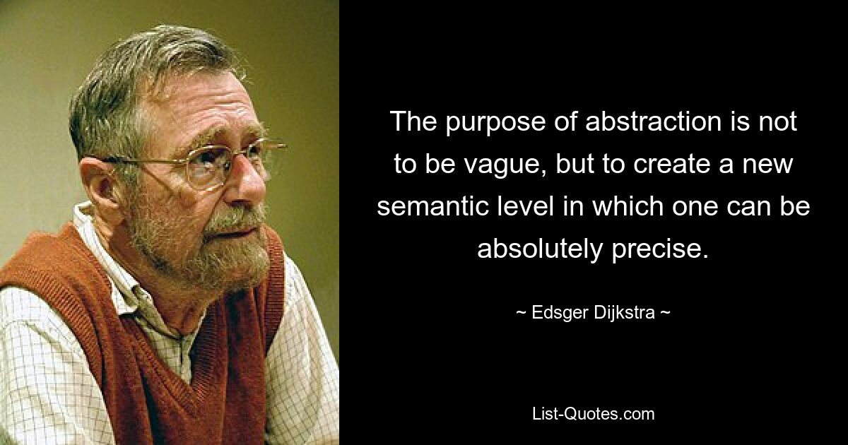 The purpose of abstraction is not to be vague, but to create a new semantic level in which one can be absolutely precise. — © Edsger Dijkstra