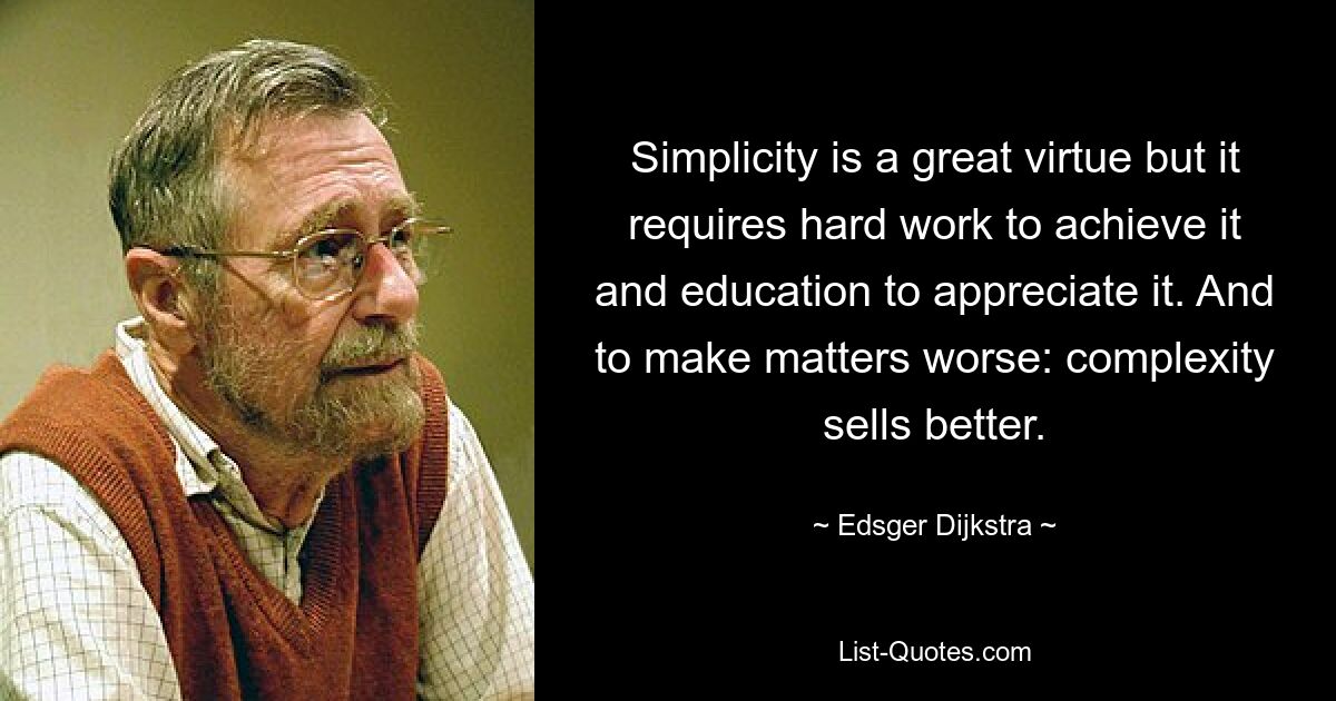 Simplicity is a great virtue but it requires hard work to achieve it and education to appreciate it. And to make matters worse: complexity sells better. — © Edsger Dijkstra