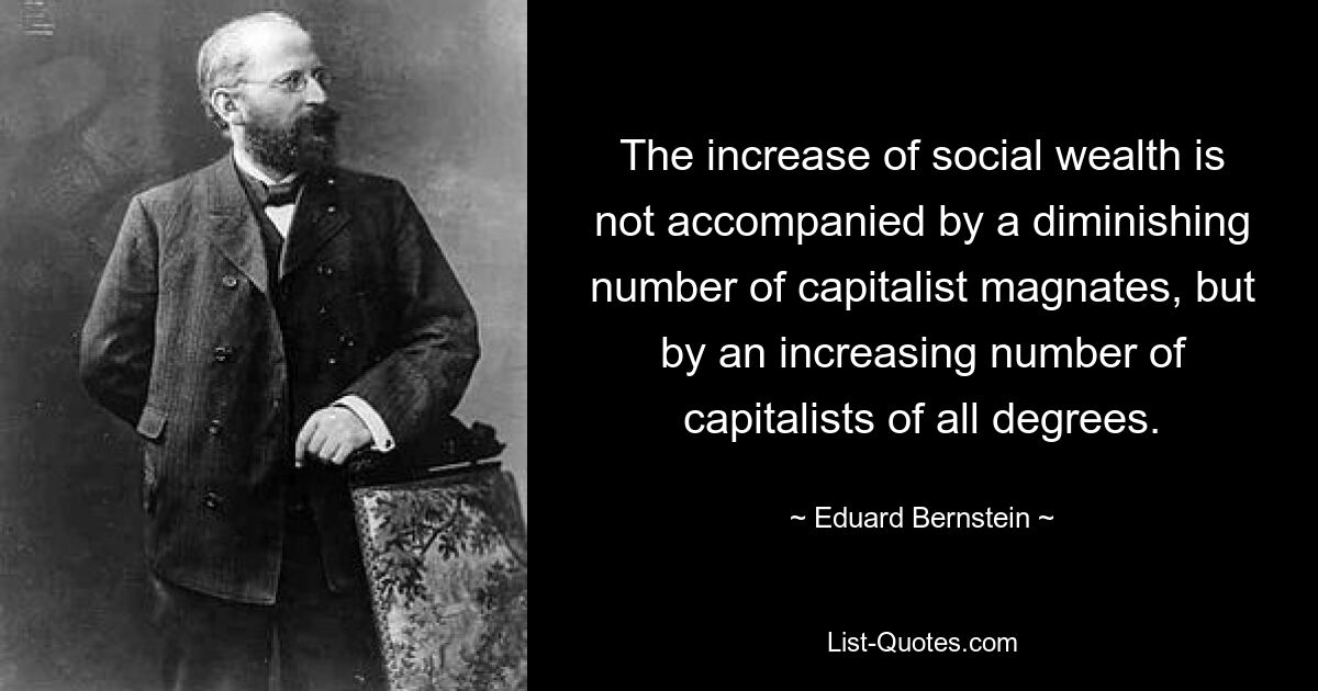 The increase of social wealth is not accompanied by a diminishing number of capitalist magnates, but by an increasing number of capitalists of all degrees. — © Eduard Bernstein