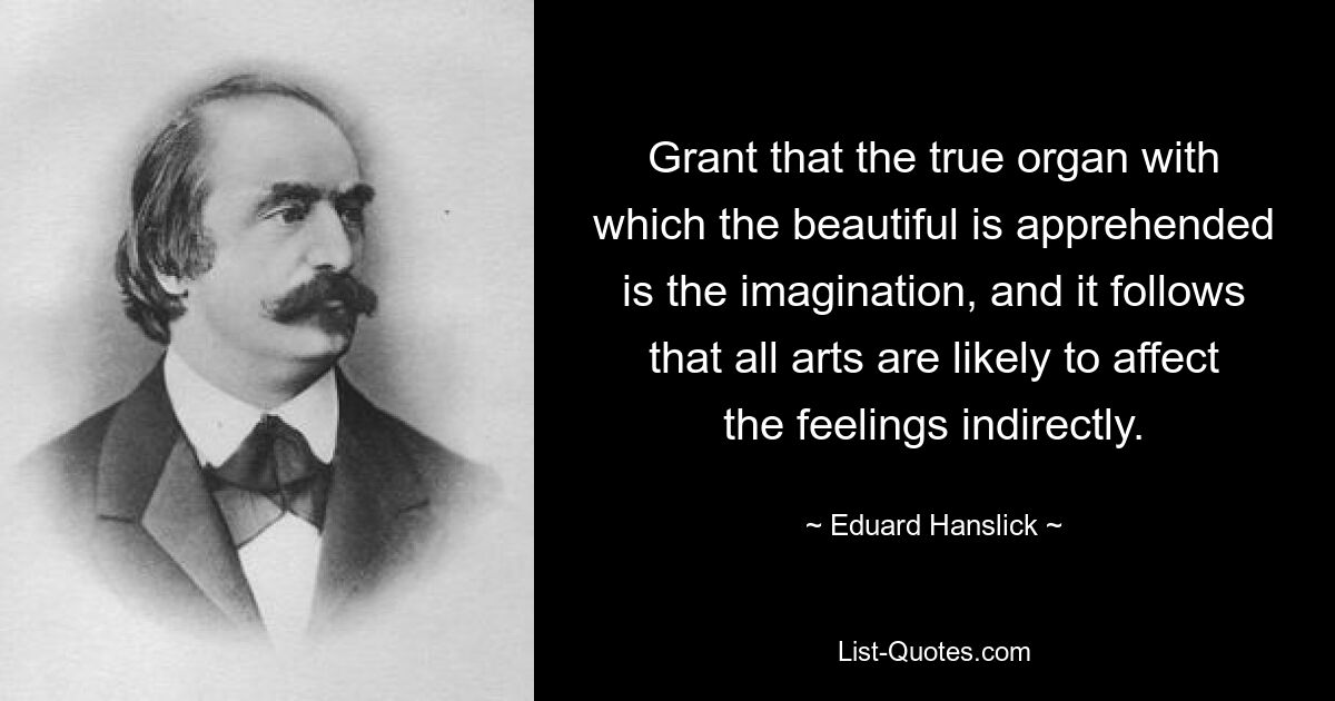 Grant that the true organ with which the beautiful is apprehended is the imagination, and it follows that all arts are likely to affect the feelings indirectly. — © Eduard Hanslick