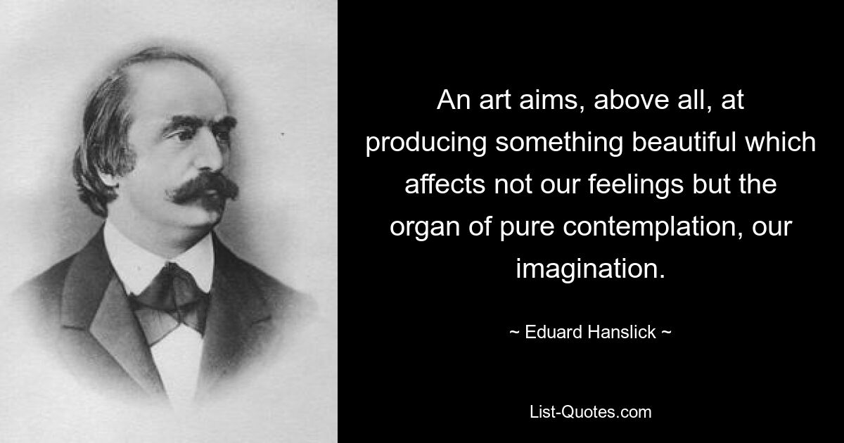 An art aims, above all, at producing something beautiful which affects not our feelings but the organ of pure contemplation, our imagination. — © Eduard Hanslick