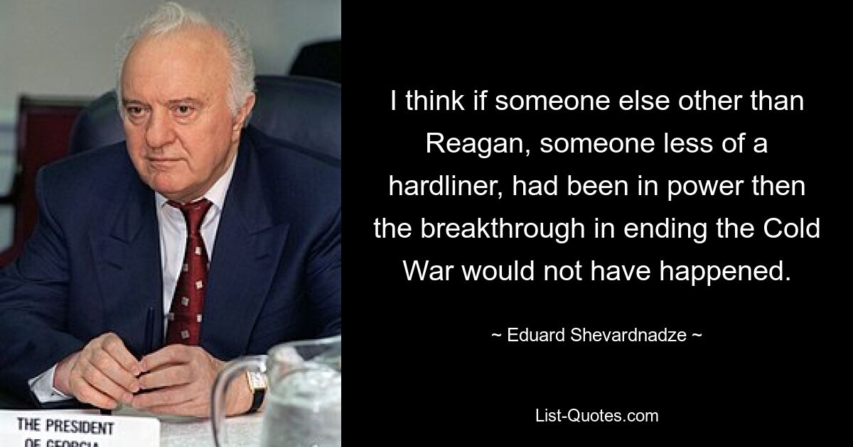 I think if someone else other than Reagan, someone less of a hardliner, had been in power then the breakthrough in ending the Cold War would not have happened. — © Eduard Shevardnadze