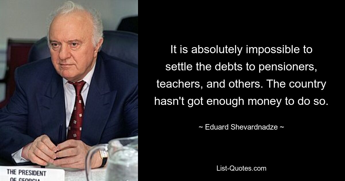 It is absolutely impossible to settle the debts to pensioners, teachers, and others. The country hasn't got enough money to do so. — © Eduard Shevardnadze