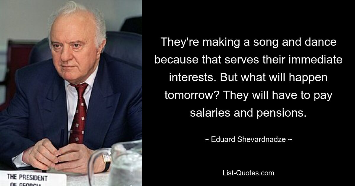 They're making a song and dance because that serves their immediate interests. But what will happen tomorrow? They will have to pay salaries and pensions. — © Eduard Shevardnadze