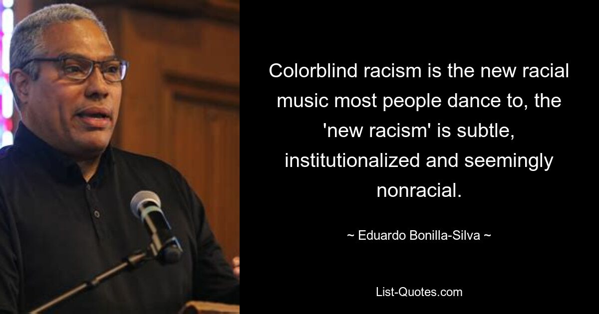 Colorblind racism is the new racial music most people dance to, the 'new racism' is subtle, institutionalized and seemingly nonracial. — © Eduardo Bonilla-Silva