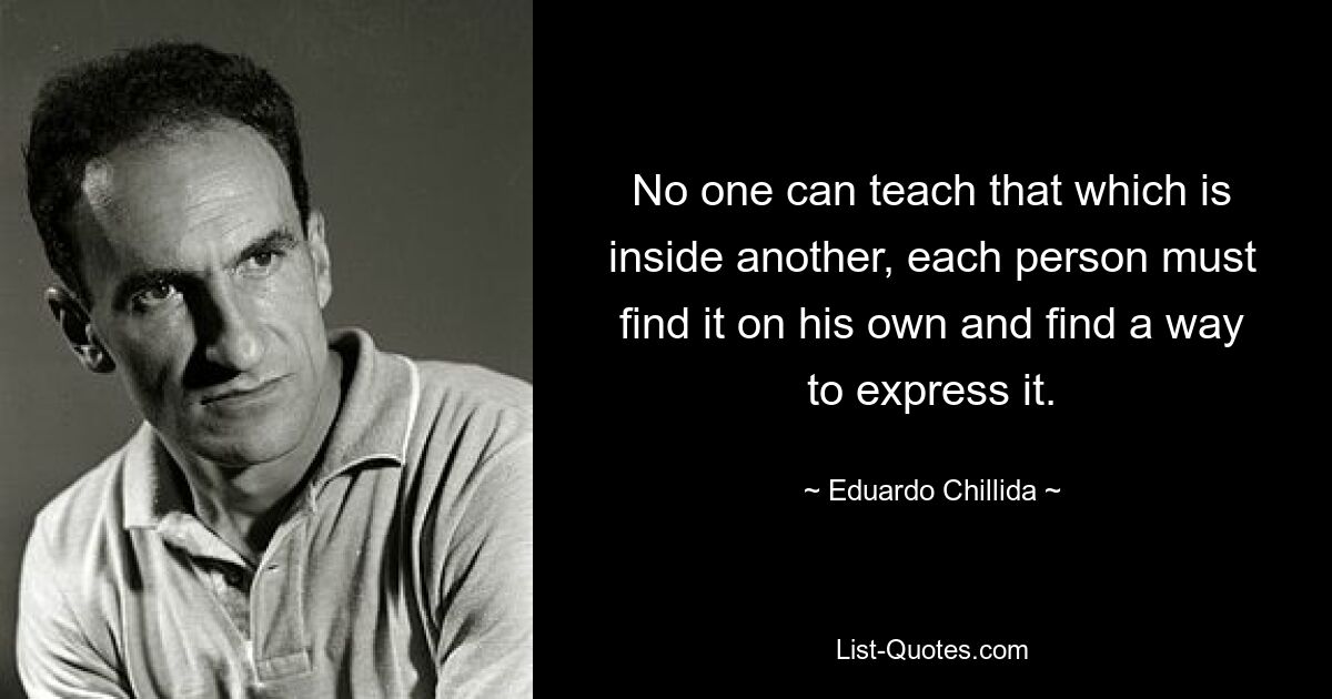 No one can teach that which is inside another, each person must find it on his own and find a way to express it. — © Eduardo Chillida