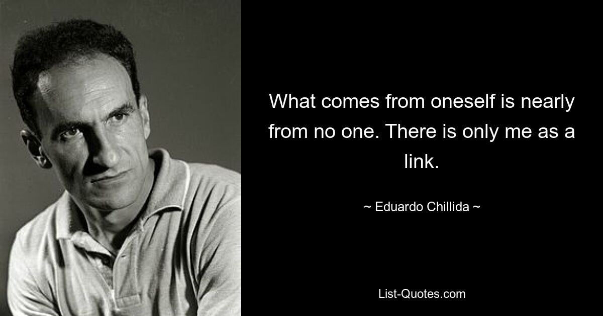 What comes from oneself is nearly from no one. There is only me as a link. — © Eduardo Chillida