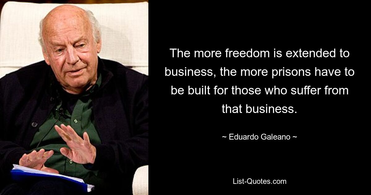 The more freedom is extended to business, the more prisons have to be built for those who suffer from that business. — © Eduardo Galeano