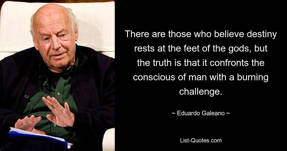 There are those who believe destiny rests at the feet of the gods, but the truth is that it confronts the conscious of man with a burning challenge. — © Eduardo Galeano