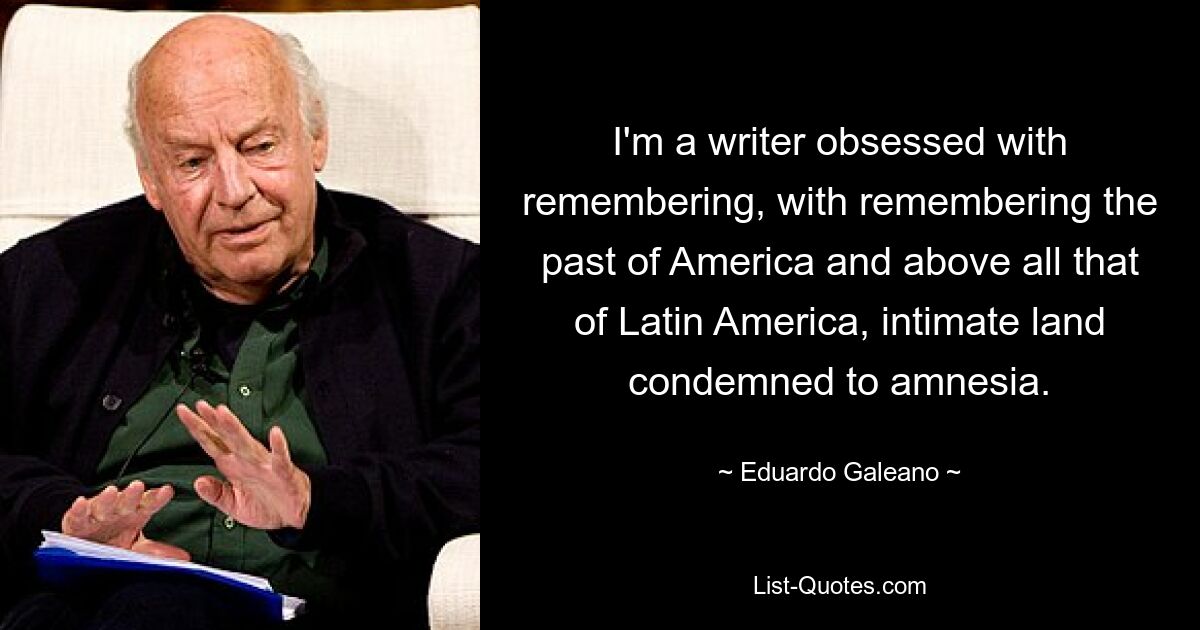 I'm a writer obsessed with remembering, with remembering the past of America and above all that of Latin America, intimate land condemned to amnesia. — © Eduardo Galeano