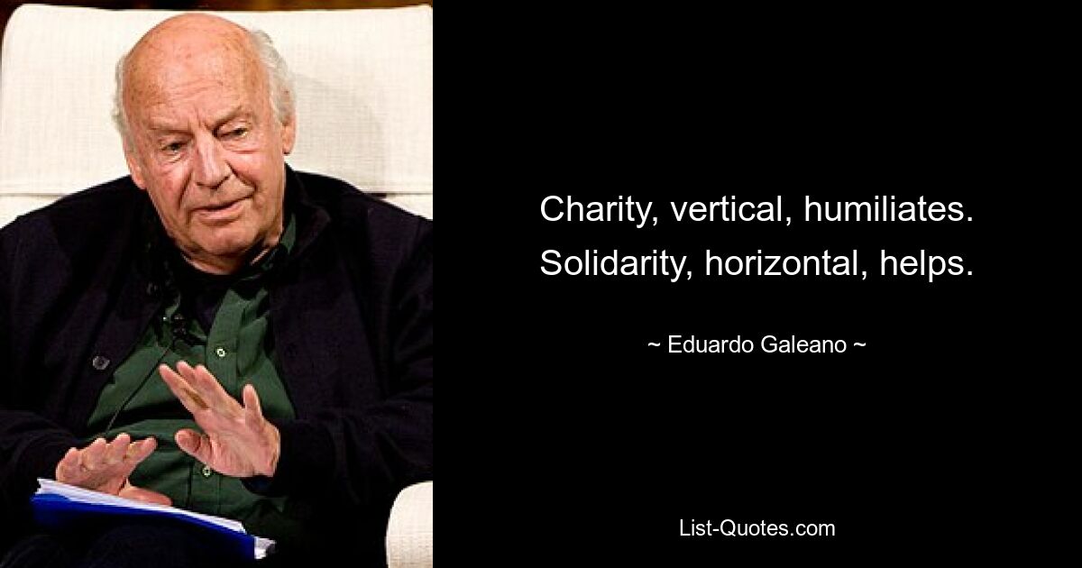 Charity, vertical, humiliates. Solidarity, horizontal, helps. — © Eduardo Galeano