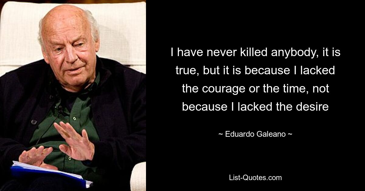 I have never killed anybody, it is true, but it is because I lacked the courage or the time, not because I lacked the desire — © Eduardo Galeano