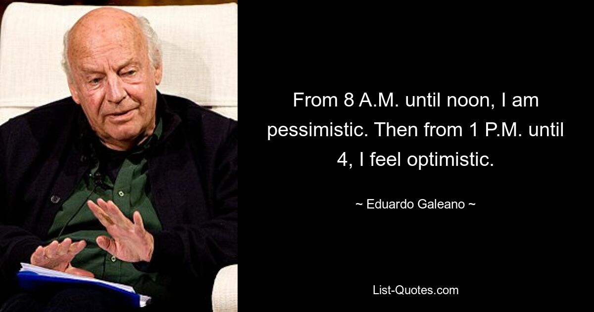 From 8 A.M. until noon, I am pessimistic. Then from 1 P.M. until 4, I feel optimistic. — © Eduardo Galeano