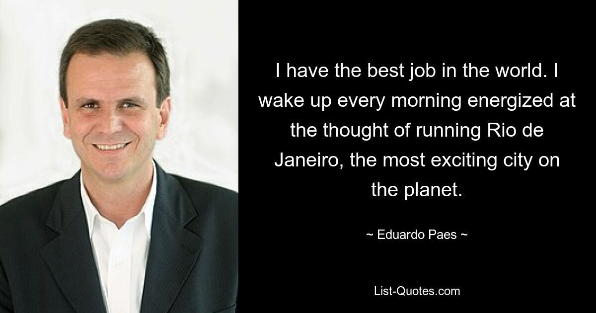 I have the best job in the world. I wake up every morning energized at the thought of running Rio de Janeiro, the most exciting city on the planet. — © Eduardo Paes