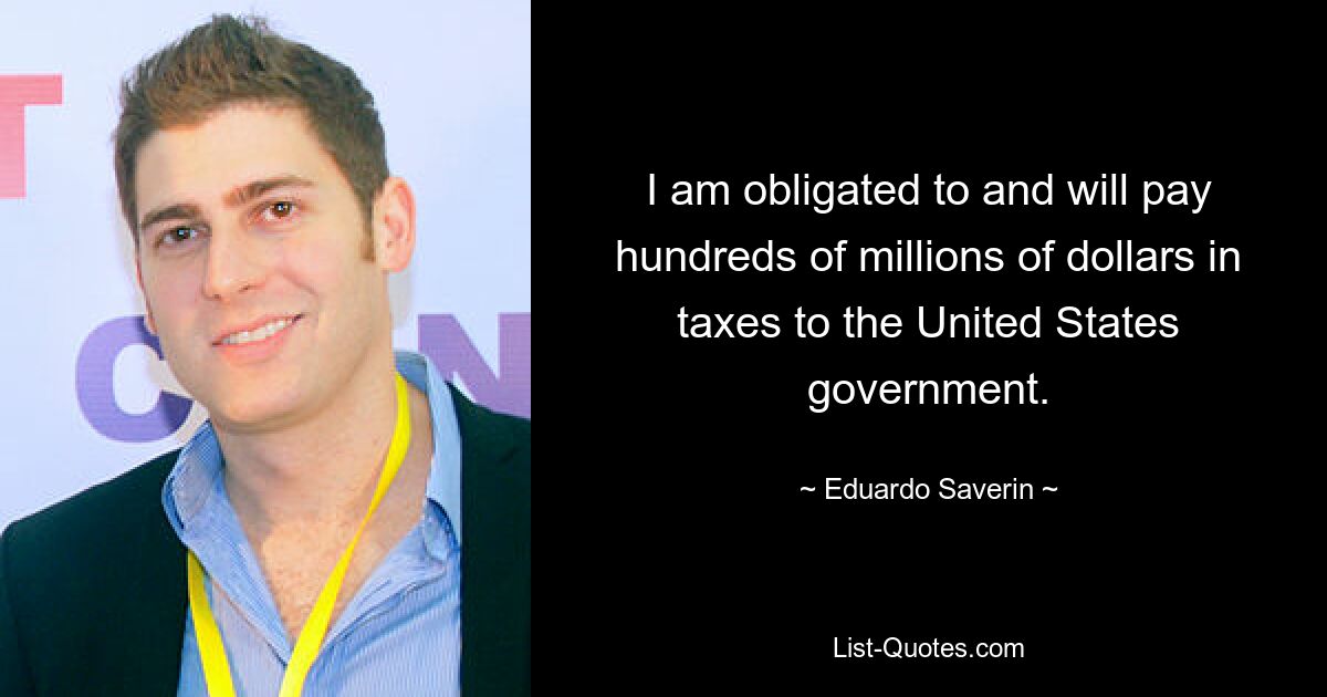 I am obligated to and will pay hundreds of millions of dollars in taxes to the United States government. — © Eduardo Saverin