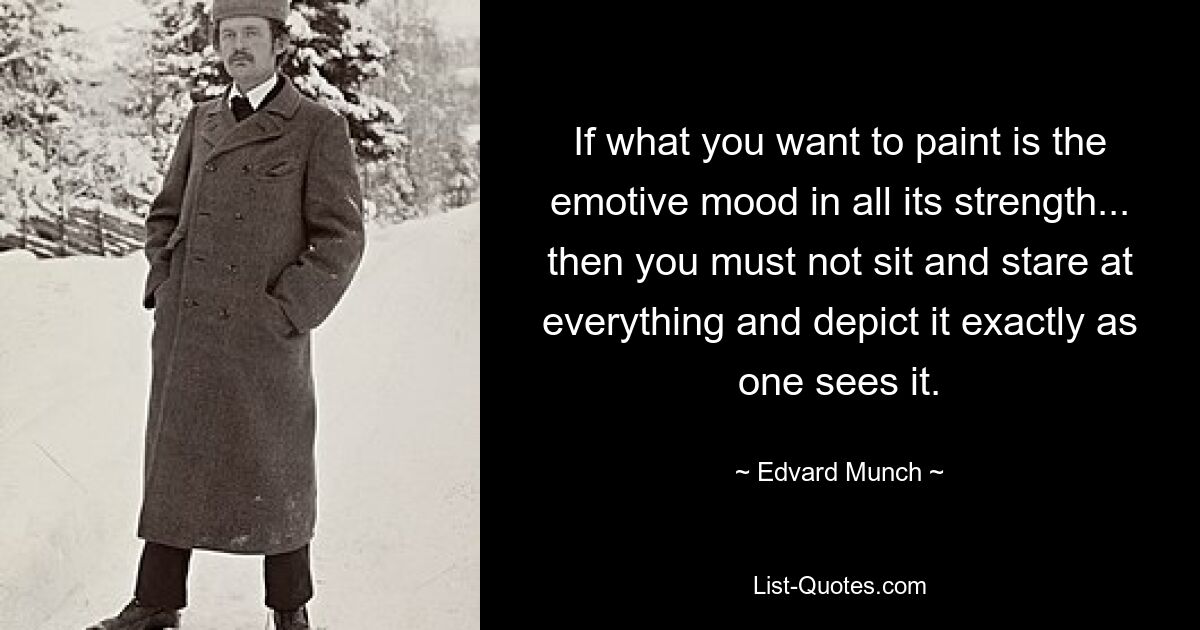 If what you want to paint is the emotive mood in all its strength... then you must not sit and stare at everything and depict it exactly as one sees it. — © Edvard Munch