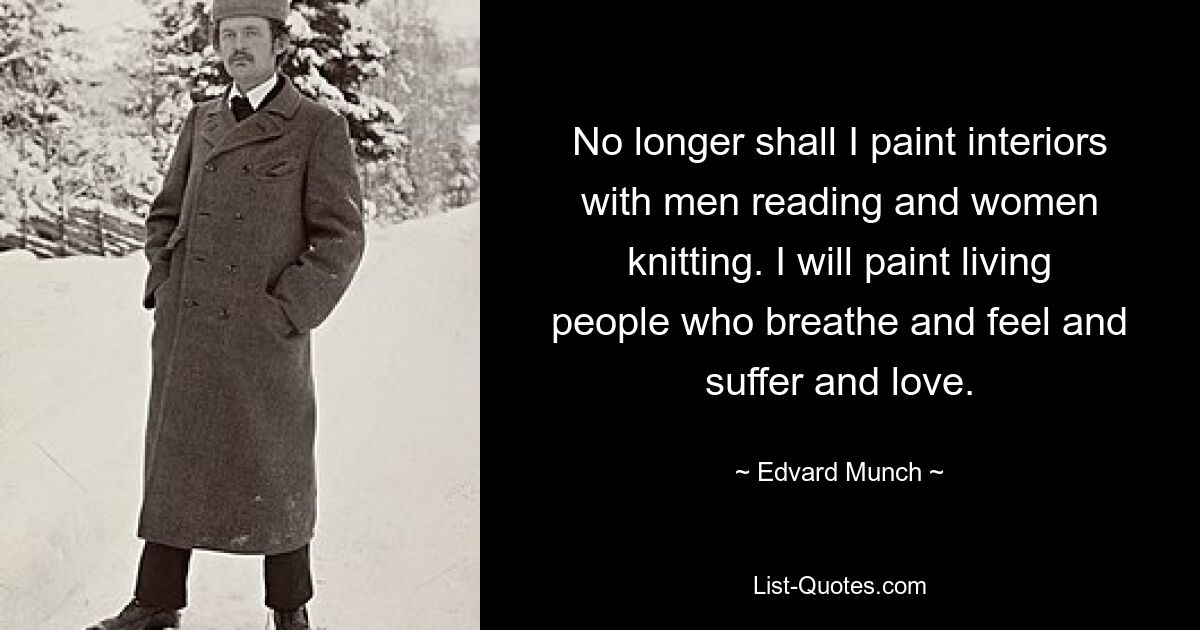 No longer shall I paint interiors with men reading and women knitting. I will paint living people who breathe and feel and suffer and love. — © Edvard Munch