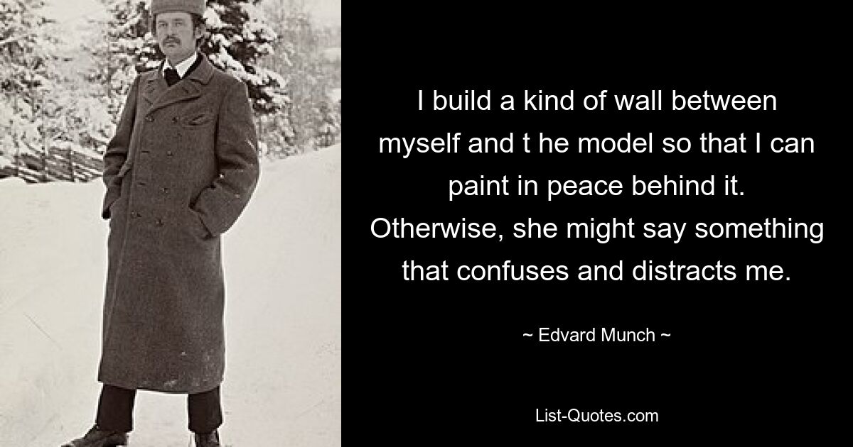 I build a kind of wall between myself and t he model so that I can paint in peace behind it. Otherwise, she might say something that confuses and distracts me. — © Edvard Munch