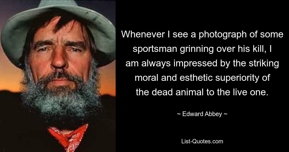 Whenever I see a photograph of some sportsman grinning over his kill, I am always impressed by the striking moral and esthetic superiority of the dead animal to the live one. — © Edward Abbey