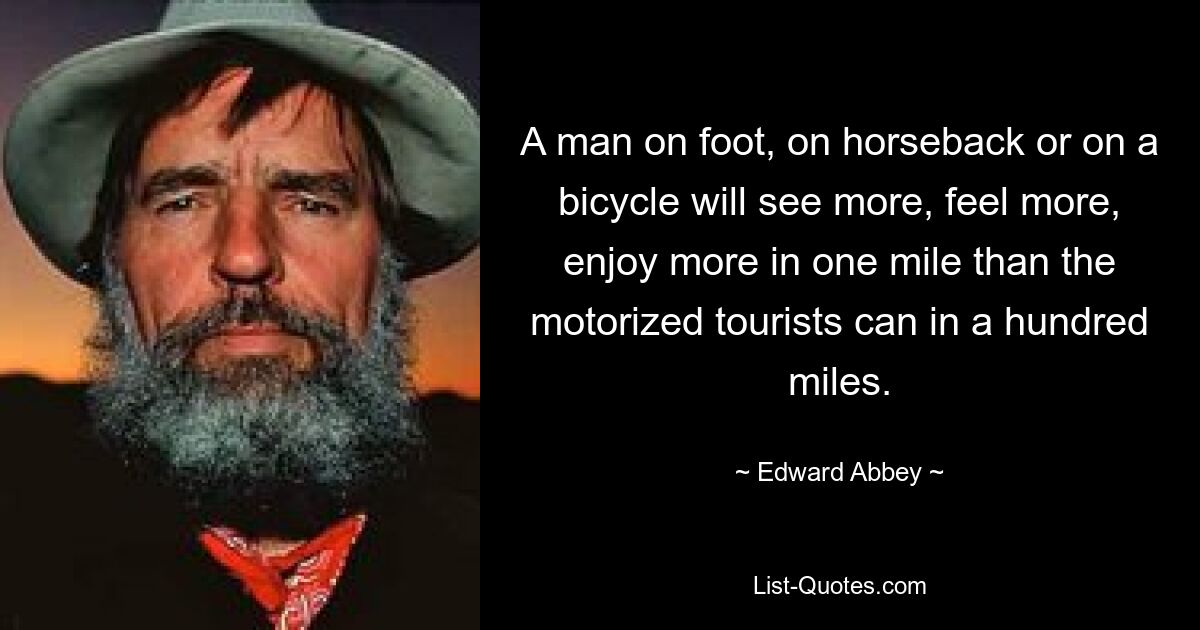 A man on foot, on horseback or on a bicycle will see more, feel more, enjoy more in one mile than the motorized tourists can in a hundred miles. — © Edward Abbey