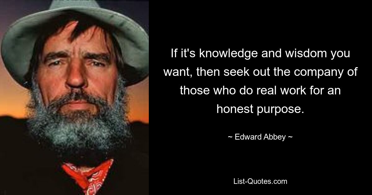 If it's knowledge and wisdom you want, then seek out the company of those who do real work for an honest purpose. — © Edward Abbey