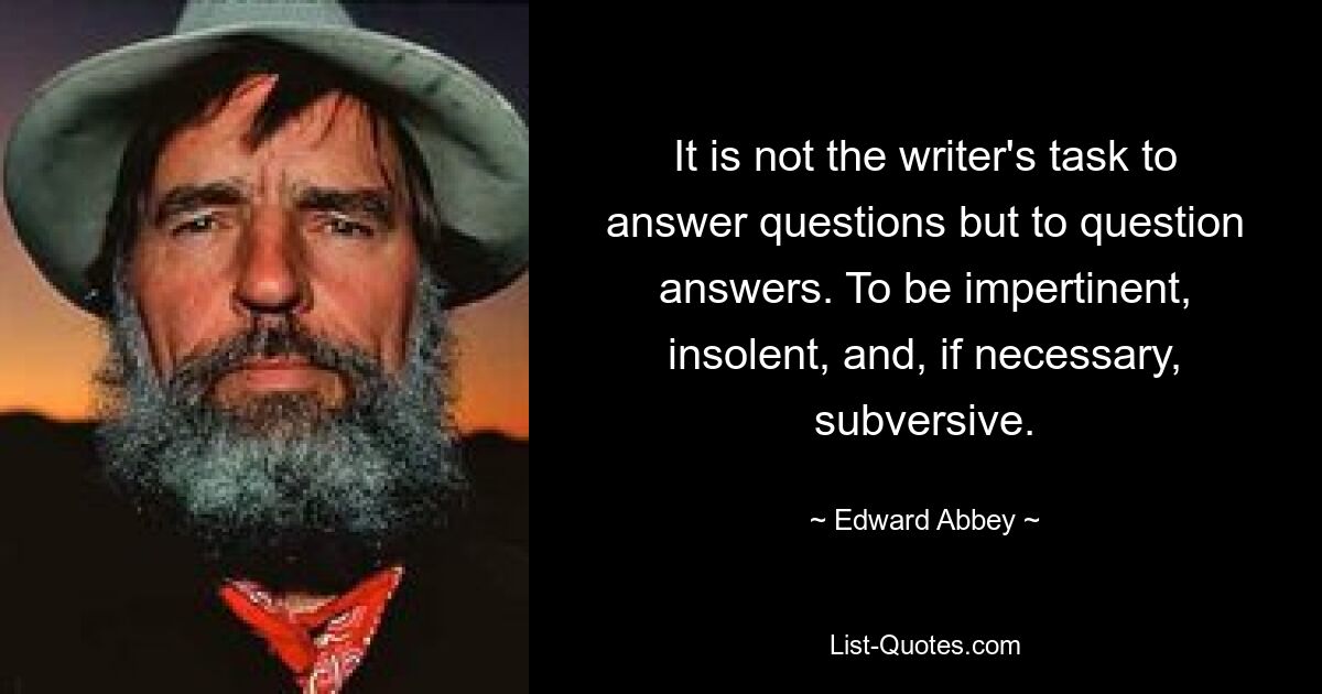 It is not the writer's task to answer questions but to question answers. To be impertinent, insolent, and, if necessary, subversive. — © Edward Abbey